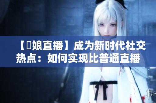 【娚娘直播】成为新时代社交热点：如何实现比普通直播更具吸引力的互动体验