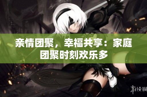 亲情团聚，幸福共享：家庭团聚时刻欢乐多