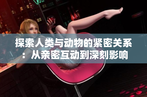 探索人类与动物的紧密关系：从亲密互动到深刻影响