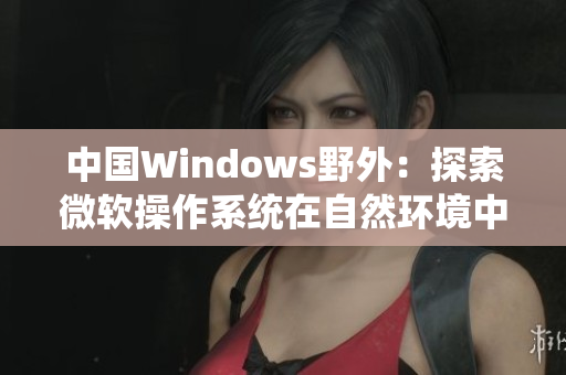 中国Windows野外：探索微软操作系统在自然环境中的应用与挑战