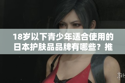 18岁以下青少年适合使用的日本护肤品品牌有哪些？推荐适合年轻肌肤的温和产品