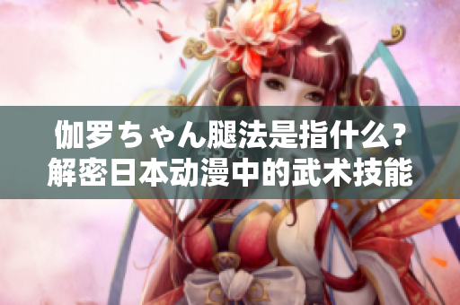 伽罗ちゃん腿法是指什么？解密日本动漫中的武术技能
