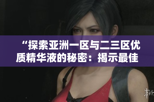 “探索亚洲一区与二三区优质精华液的秘密：揭示最佳护肤配方”