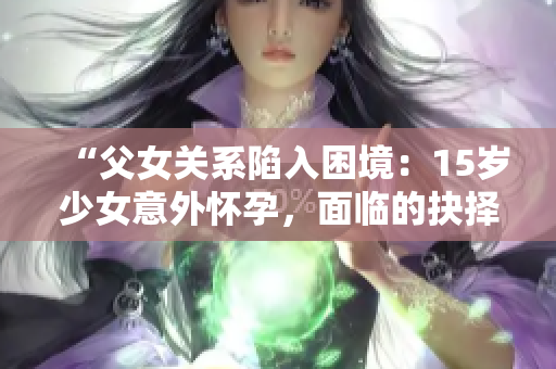 “父女关系陷入困境：15岁少女意外怀孕，面临的抉择与解决之道”