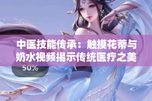 中医技能传承：触摸花蒂与奶水视频揭示传统医疗之美
