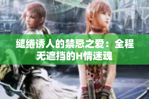 缱绻诱人的禁忌之爱：全程无遮挡的H情迷魂
