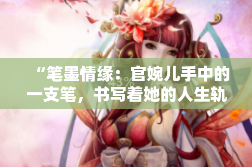 “笔墨情缘：官婉儿手中的一支笔，书写着她的人生轨迹”