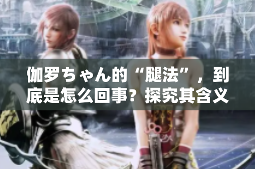 伽罗ちゃん的“腿法”，到底是怎么回事？探究其含义及背后故事