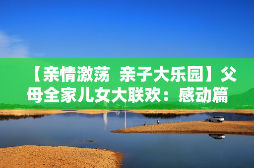 【亲情激荡  亲子大乐园】父母全家儿女大联欢：感动篇【14集】