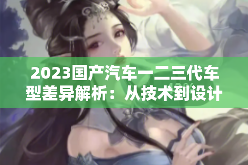 2023国产汽车一二三代车型差异解析：从技术到设计，一览无遗