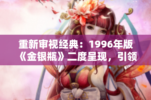 重新审视经典：1996年版《金银瓶》二度呈现，引领古典文学复兴