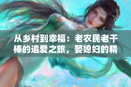 从乡村到幸福：老农民老干棒的追爱之旅，娶媳妇的精彩故事！