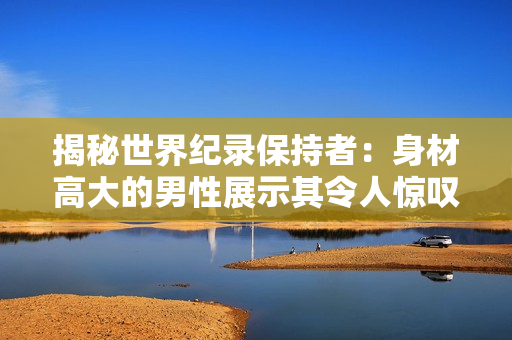 揭秘世界纪录保持者：身材高大的男性展示其令人惊叹的阳具。