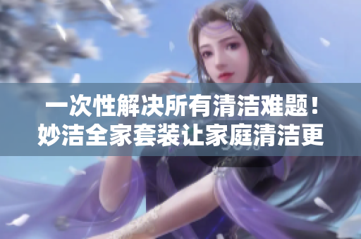 一次性解决所有清洁难题！妙洁全家套装让家庭清洁更轻松！
