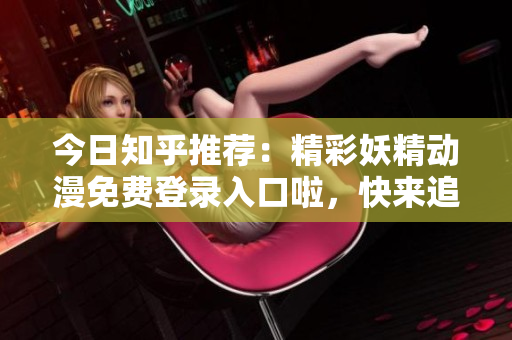 今日知乎推荐：精彩妖精动漫免费登录入口啦，快来追番高清在线观看吧！