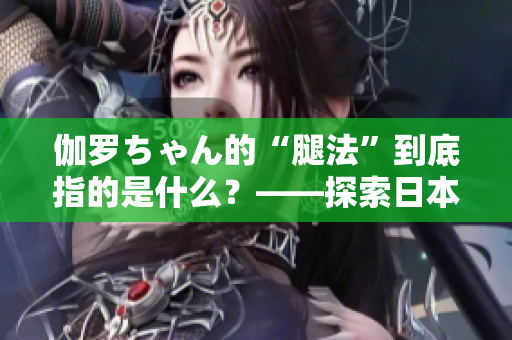 伽罗ちゃん的“腿法”到底指的是什么？——探索日本动漫中的战斗技巧