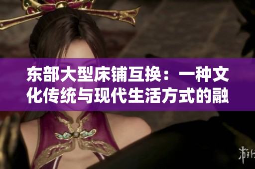东部大型床铺互换：一种文化传统与现代生活方式的融合