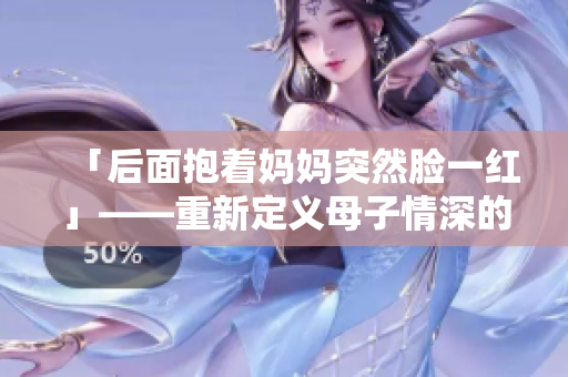 「后面抱着妈妈突然脸一红」——重新定义母子情深的瞬间