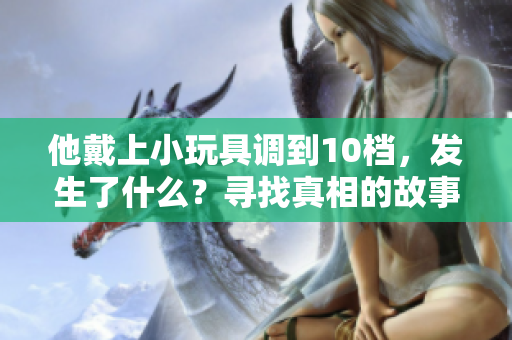 他戴上小玩具调到10档，发生了什么？寻找真相的故事