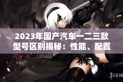 2023年国产汽车一二三款型号区别揭秘：性能、配置、价格比较一览