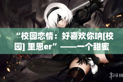 “校园恋情：好喜欢你呐[校园] 里恩er”——一个甜蜜校园爱情故事