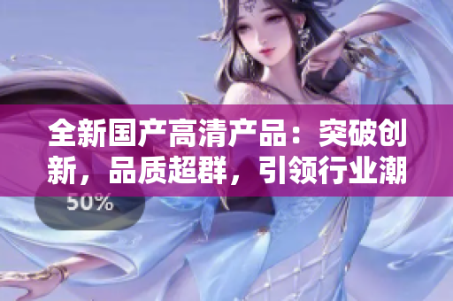 全新国产高清产品：突破创新，品质超群，引领行业潮流！