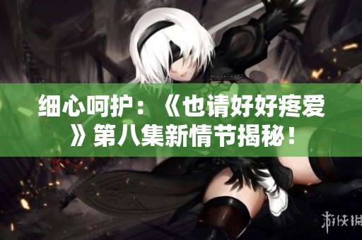 细心呵护：《也请好好疼爱》第八集新情节揭秘！