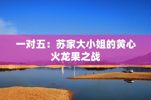 一对五：苏家大小姐的黄心火龙果之战