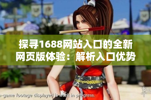 探寻1688网站入口的全新网页版体验：解析入口优势、功能升级及操作指南