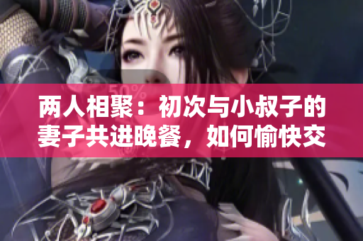 两人相聚：初次与小叔子的妻子共进晚餐，如何愉快交谈？