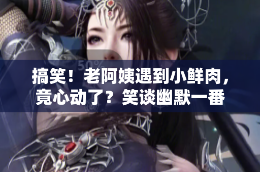 搞笑！老阿姨遇到小鲜肉，竟心动了？笑谈幽默一番