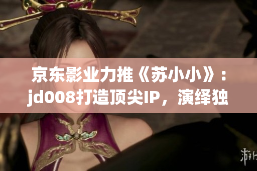 京东影业力推《苏小小》：jd008打造顶尖IP，演绎独特视角