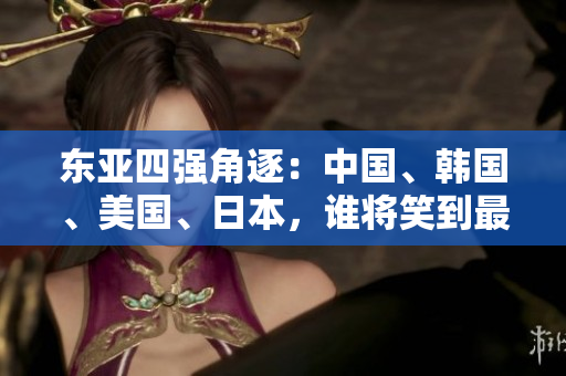 东亚四强角逐：中国、韩国、美国、日本，谁将笑到最后？