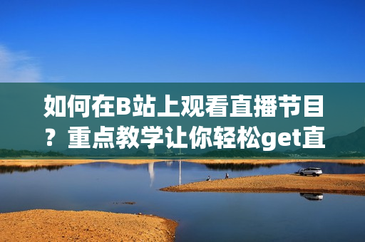 如何在B站上观看直播节目？重点教学让你轻松get直播技巧