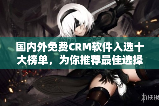 国内外免费CRM软件入选十大榜单，为你推荐最佳选择