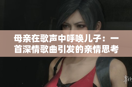 母亲在歌声中呼唤儿子：一首深情歌曲引发的亲情思考