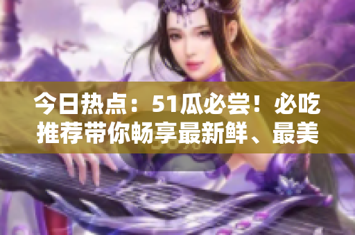 今日热点：51瓜必尝！必吃推荐带你畅享最新鲜、最美味的美食