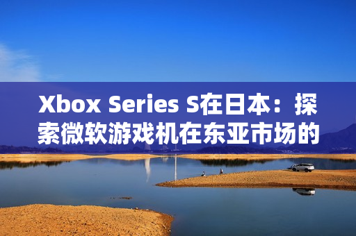Xbox Series S在日本：探索微软游戏机在东亚市场的竞争与机遇