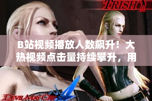 B站视频播放人数飙升！大热视频点击量持续攀升，用户观看狂潮席卷！