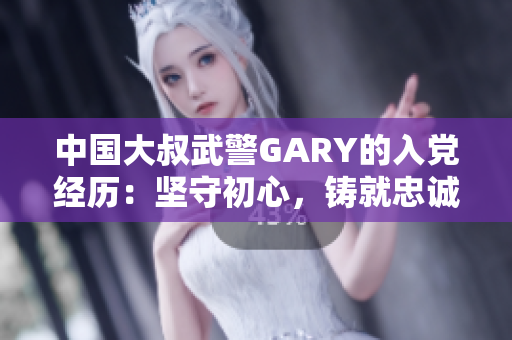 中国大叔武警GARY的入党经历：坚守初心，铸就忠诚