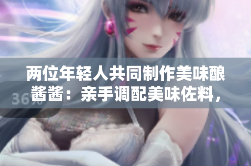 两位年轻人共同制作美味酿酱酱：亲手调配美味佐料，共享烹饪乐趣