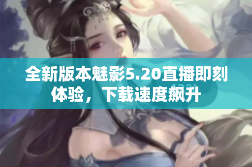 全新版本魅影5.20直播即刻体验，下载速度飙升