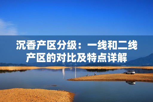 沉香产区分级：一线和二线产区的对比及特点详解