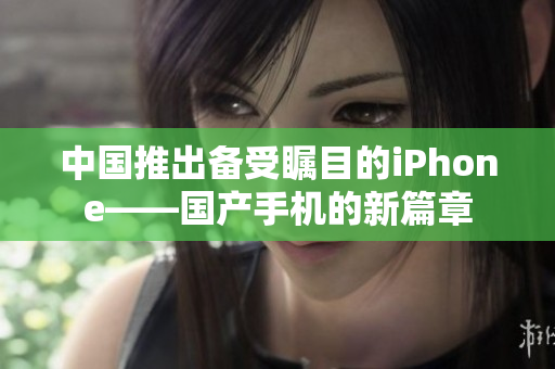 中国推出备受瞩目的iPhone——国产手机的新篇章