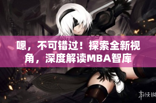嗯，不可错过！探索全新视角，深度解读MBA智库