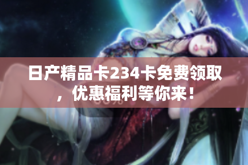 日产精品卡234卡免费领取，优惠福利等你来！