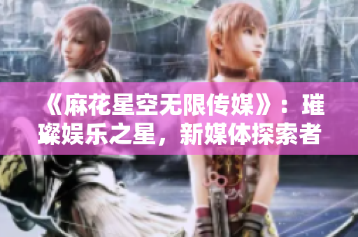《麻花星空无限传媒》：璀璨娱乐之星，新媒体探索者