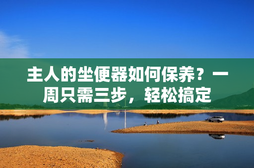 主人的坐便器如何保养？一周只需三步，轻松搞定