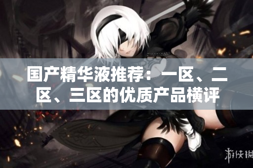 国产精华液推荐：一区、二区、三区的优质产品横评