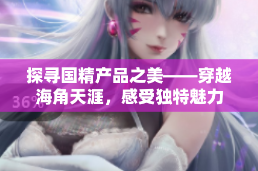 探寻国精产品之美——穿越海角天涯，感受独特魅力